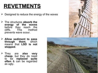  Designed to reduce the energy of the waves
 The structures absorb the
energy of the waves
before they reach the
cliffs. This method
prevents wave scour.
 Allow sediment to pass
through them, which
means that LSD is not
stopped.
 They are also very
cheap, but they do need
to be replaced quite
often & can be regarded
as ugly.
REVETMENTSREVETMENTS
 