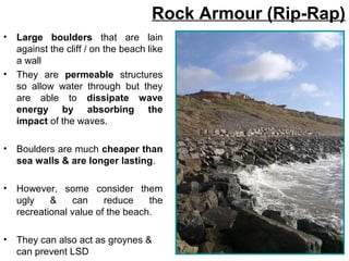 • Large boulders that are lain
against the cliff / on the beach like
a wall
• They are permeable structures
so allow water through but they
are able to dissipate wave
energy by absorbing the
impact of the waves.
• Boulders are much cheaper than
sea walls & are longer lasting.
• However, some consider them
ugly & can reduce the
recreational value of the beach.
• They can also act as groynes &
can prevent LSD
Rock Armour (Rip-Rap)
 