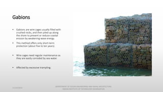 Gabions
• Gabions are wire cages usually filled with
crushed rocks, and then piled up along
the shore to prevent or reduce coastal
erosion by weakening wave energy.
• This method offers only short-term
protection (about five to ten years).
• Wire cages need regular maintenance as
they are easily corroded by sea water.
• Affected by excessive trampling.
11/14/2014
DEPARTMENT OF OCEAN ENGINEERING AND NAVAL ARCHITECTURE,
INDIAN INSTITUTE OF TECHNOLOGY (KHARAGPUR)
 