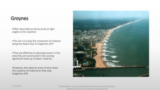 Groynes
•Often described as fences built at right
angles to the coastline
•The aim is to stop the movement of material
along the beach due to longshore drift
•They are effective at reducing erosion in the
area they are constructed in by causing
significant build up of beach material.
•However, they deprive areas further down
the coastline of material as they stop
longshore drift
11/14/2014 DEPARTMENT OF OCEAN ENGINEERING AND NAVAL ARCHITECTURE,
INDIAN INSTITUTE OF TECHNOLOGY (KHARAGPUR)
 