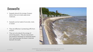 Seawalls
• Seawalls absorb the energy of waves
before they can erode away loose
materials.
• Seawalls can be made of concrete, rocks
or wood.
• They are effective in protecting cliffs from
erosion.
• They can only absorb the energy of
oncoming waves. They do not prevent
the powerful backwash of refracted waves
from washing away the beach materials
beneath the walls.
11/14/2014
DEPARTMENT OF OCEAN ENGINEERING AND NAVAL ARCHITECTURE,
INDIAN INSTITUTE OF TECHNOLOGY (KHARAGPUR)
 