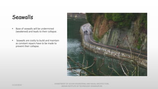 Seawalls
• Base of seawalls will be undermined
(weakened) and leads to their collapse.
• Seawalls are costly to build and maintain
as constant repairs have to be made to
prevent their collapse.
11/14/2014
DEPARTMENT OF OCEAN ENGINEERING AND NAVAL ARCHITECTURE,
INDIAN INSTITUTE OF TECHNOLOGY (KHARAGPUR)
 