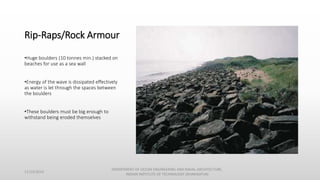 Rip-Raps/Rock Armour
•Huge boulders (10 tonnes min.) stacked on
beaches for use as a sea wall
•Energy of the wave is dissipated effectively
as water is let through the spaces between
the boulders
•These boulders must be big enough to
withstand being eroded themselves
11/14/2014
DEPARTMENT OF OCEAN ENGINEERING AND NAVAL ARCHITECTURE,
INDIAN INSTITUTE OF TECHNOLOGY (KHARAGPUR)
 