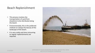 Beach Replenishment
• This process involves the
transportation of sand from
elsewhere to be distributed along
the beach.
• Environmentally, this is the preferred
method as it keeps the beauty of the
landscape of the beach.
• It is very costly and time consuming
as regular replenishments are
required.
11/14/2014
DEPARTMENT OF OCEAN ENGINEERING AND NAVAL ARCHITECTURE, INDIAN
INSTITUTE OF TECHNOLOGY (KHARAGPUR)
 