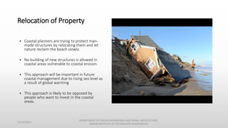 Relocation of Property
• Coastal planners are trying to protect man-
made structures by relocating them and let
nature reclaim the beach slowly.
• No building of new structures is allowed in
coastal areas vulnerable to coastal erosion.
• This approach will be important in future
coastal management due to rising sea level as
a result of global warming
• This approach is likely to be opposed by
people who want to invest in the coastal
areas.
11/14/2014
DEPARTMENT OF OCEAN ENGINEERING AND NAVAL ARCHITECTURE,
INDIAN INSTITUTE OF TECHNOLOGY (KHARAGPUR)
 