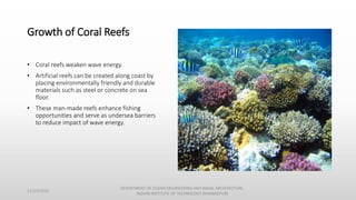 Growth of Coral Reefs
• Coral reefs weaken wave energy.
• Artificial reefs can be created along coast by
placing environmentally friendly and durable
materials such as steel or concrete on sea
floor.
• These man-made reefs enhance fishing
opportunities and serve as undersea barriers
to reduce impact of wave energy.
11/14/2014
DEPARTMENT OF OCEAN ENGINEERING AND NAVAL ARCHITECTURE,
INDIAN INSTITUTE OF TECHNOLOGY (KHARAGPUR)
 