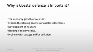 Why is Coastal defence is Important?
• The economy growth of countries.
• Erosion threatening beaches or coastal settlements.
• Development of tourism.
• flooding if sea levels rise.
• Problem with sewage and/or pollution.
11/14/2014
DEPARTMENT OF OCEAN ENGINEERING AND NAVAL ARCHITECTURE,
INDIAN INSTITUTE OF TECHNOLOGY (KHARAGPUR)
 