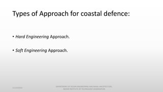Types of Approach for coastal defence:
• Hard Engineering Approach.
• Soft Engineering Approach.
11/14/2014
DEPARTMENT OF OCEAN ENGINEERING AND NAVAL ARCHITECTURE,
INDIAN INSTITUTE OF TECHNOLOGY (KHARAGPUR)
 