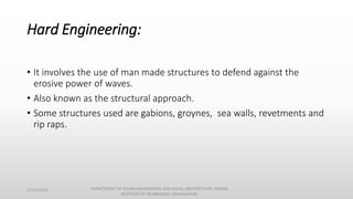 Hard Engineering:
• It involves the use of man made structures to defend against the
erosive power of waves.
• Also known as the structural approach.
• Some structures used are gabions, groynes, sea walls, revetments and
rip raps.
11/14/2014 DEPARTMENT OF OCEAN ENGINEERING AND NAVAL ARCHITECTURE, INDIAN
INSTITUTE OF TECHNOLOGY (KHARAGPUR)
 