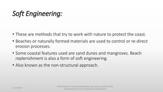 Soft Engineering:
• These are methods that try to work with nature to protect the coast.
• Beaches or naturally formed materials are used to control or re-direct
erosion processes.
• Some coastal features used are sand dunes and mangroves. Beach
replenishment is also a form of soft engineering.
• Also known as the non-structural approach.
11/14/2014
DEPARTMENT OF OCEAN ENGINEERING AND NAVAL ARCHITECTURE,
INDIAN INSTITUTE OF TECHNOLOGY (KHARAGPUR)
 