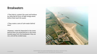 Breakwaters
• They help to protect the coast and harbour
by reducing the force of high energy waves
before they reach the waves
• They create a zone of calm water behind
them
•However, materials deposited in the zones
behind them are protected but in the zones
located away from the breakwater they are
not, and will be eroded away
11/14/2014
DEPARTMENT OF OCEAN ENGINEERING AND NAVAL ARCHITECTURE,
INDIAN INSTITUTE OF TECHNOLOGY (KHARAGPUR)
 