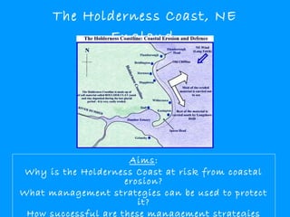 The Holderness Coast, NE
England

Aims:
Why is the Holderness Coast at risk from coastal
erosion?
What management strategies can be used to protect
it?
How successful are these management strategies

 