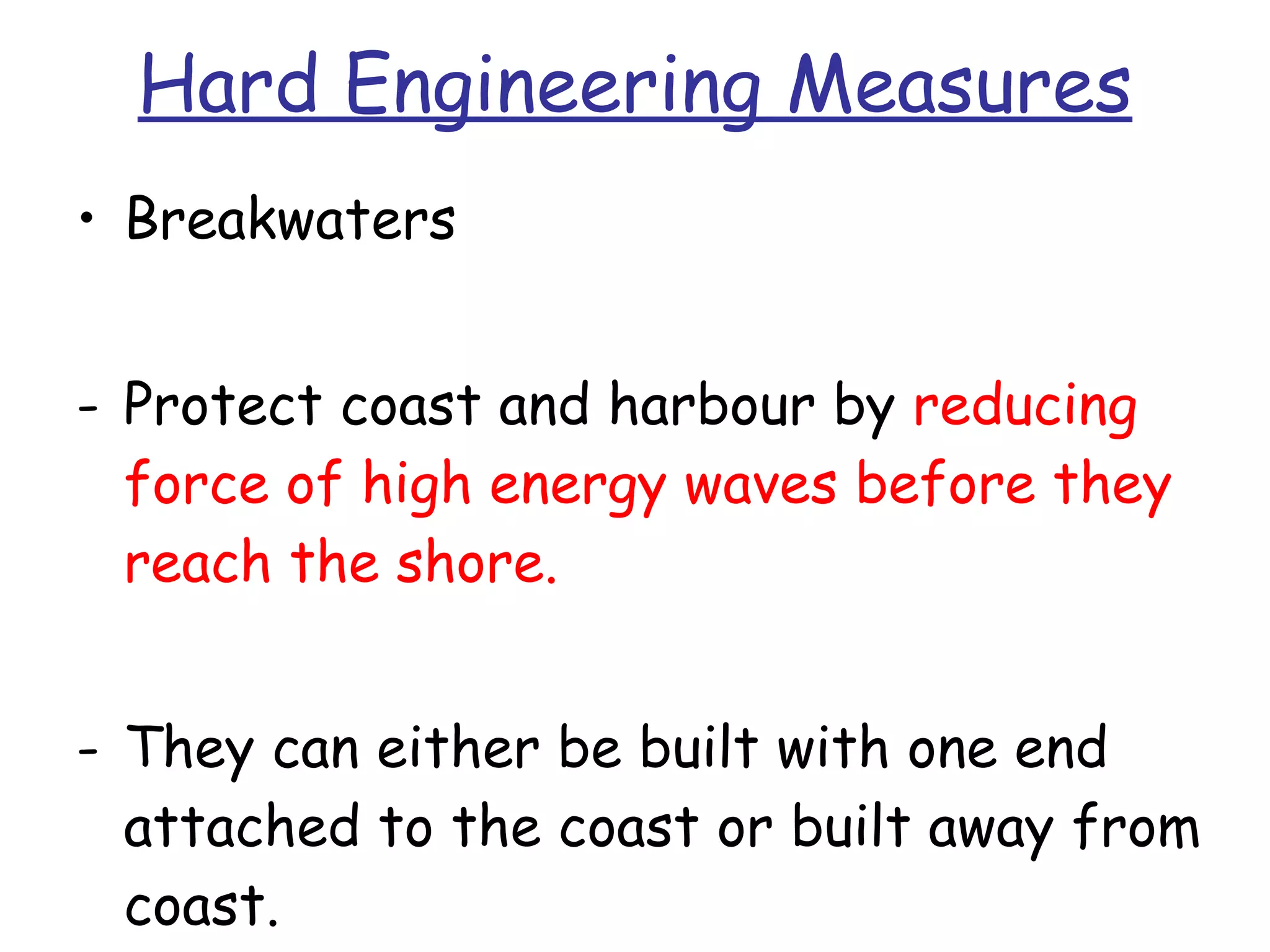 Hard Engineering Measures Breakwaters Protect coast and harbour by  reducing force of high energy waves before they reach the shore. They can either be built with one end attached to the coast or built away from coast. 