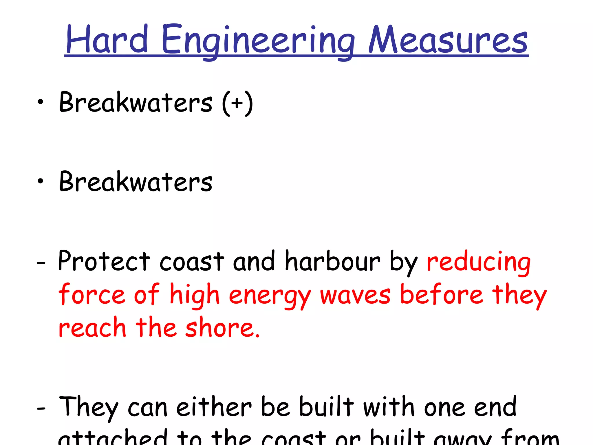 Hard Engineering Measures Breakwaters (+) Breakwaters Protect coast and harbour by  reducing force of high energy waves before they reach the shore. They can either be built with one end attached to the coast or built away from coast. 