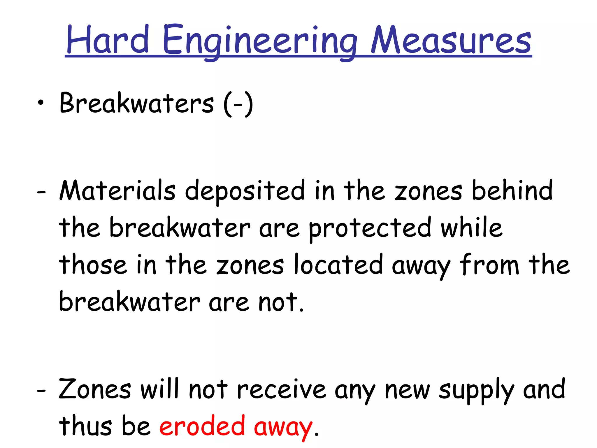 Hard Engineering Measures Breakwaters (-) Materials deposited in the zones behind the breakwater are protected while those in the zones located away from the breakwater are not. Zones will not receive any new supply and thus be  eroded away . 