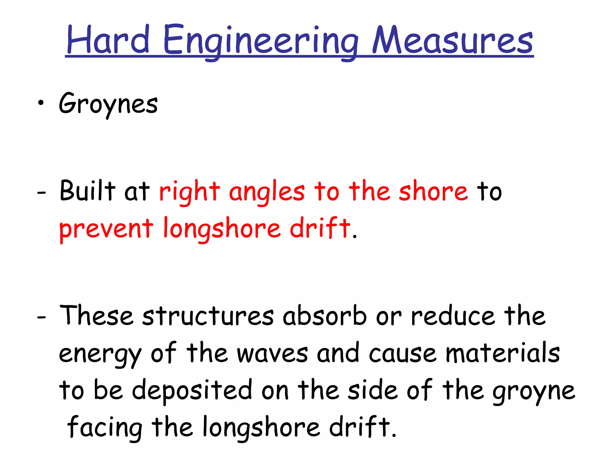 Hard Engineering Measures Groynes Built at  right angles to the shore  to  prevent longshore drift . These structures absorb or reduce the energy of the waves and cause materials to be deposited on the side of the groyne  facing the longshore drift. 