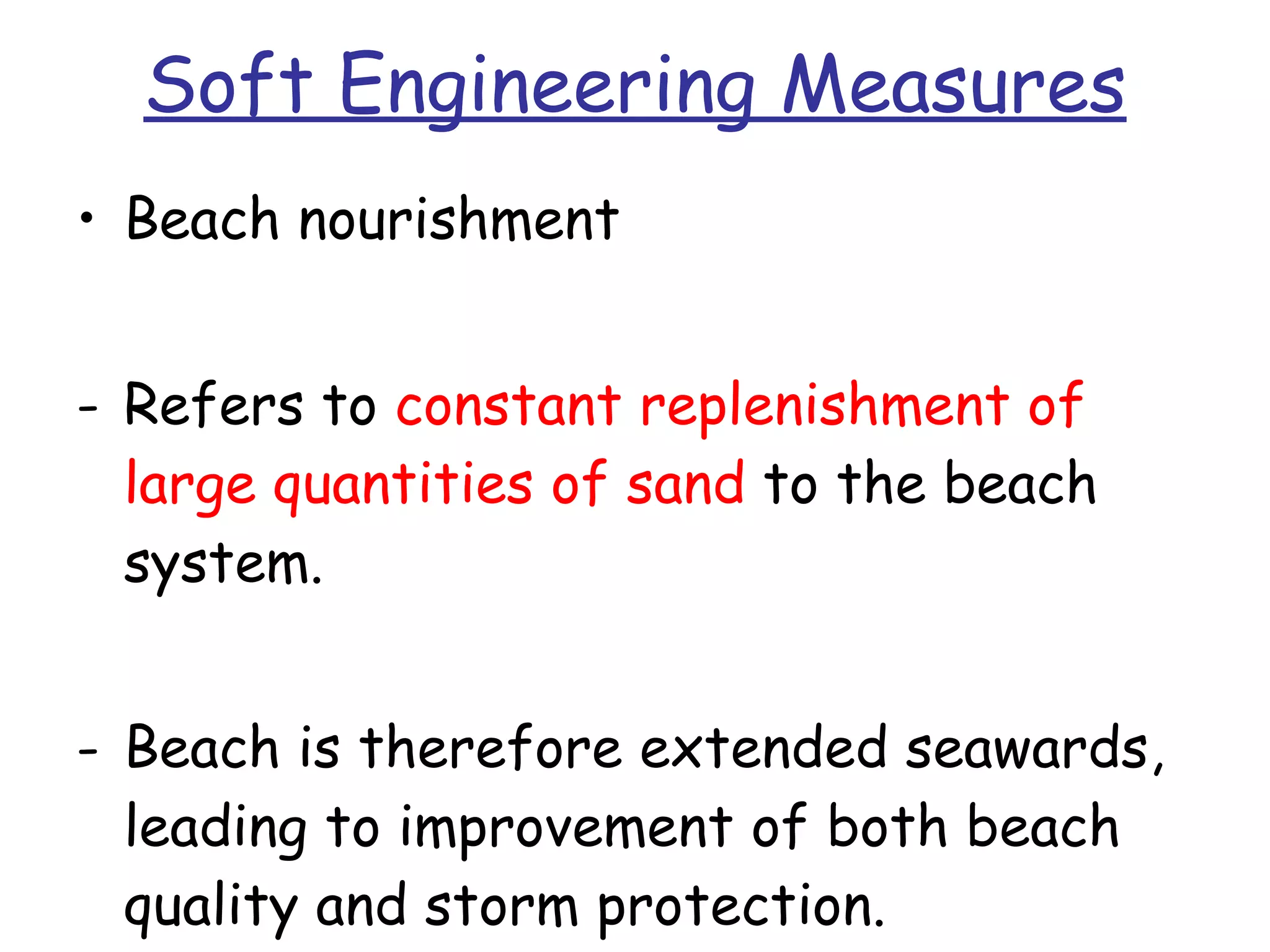 Soft Engineering Measures Beach nourishment Refers to  constant replenishment of large quantities of sand  to the beach system. Beach is therefore extended seawards, leading to improvement of both beach quality and storm protection. 