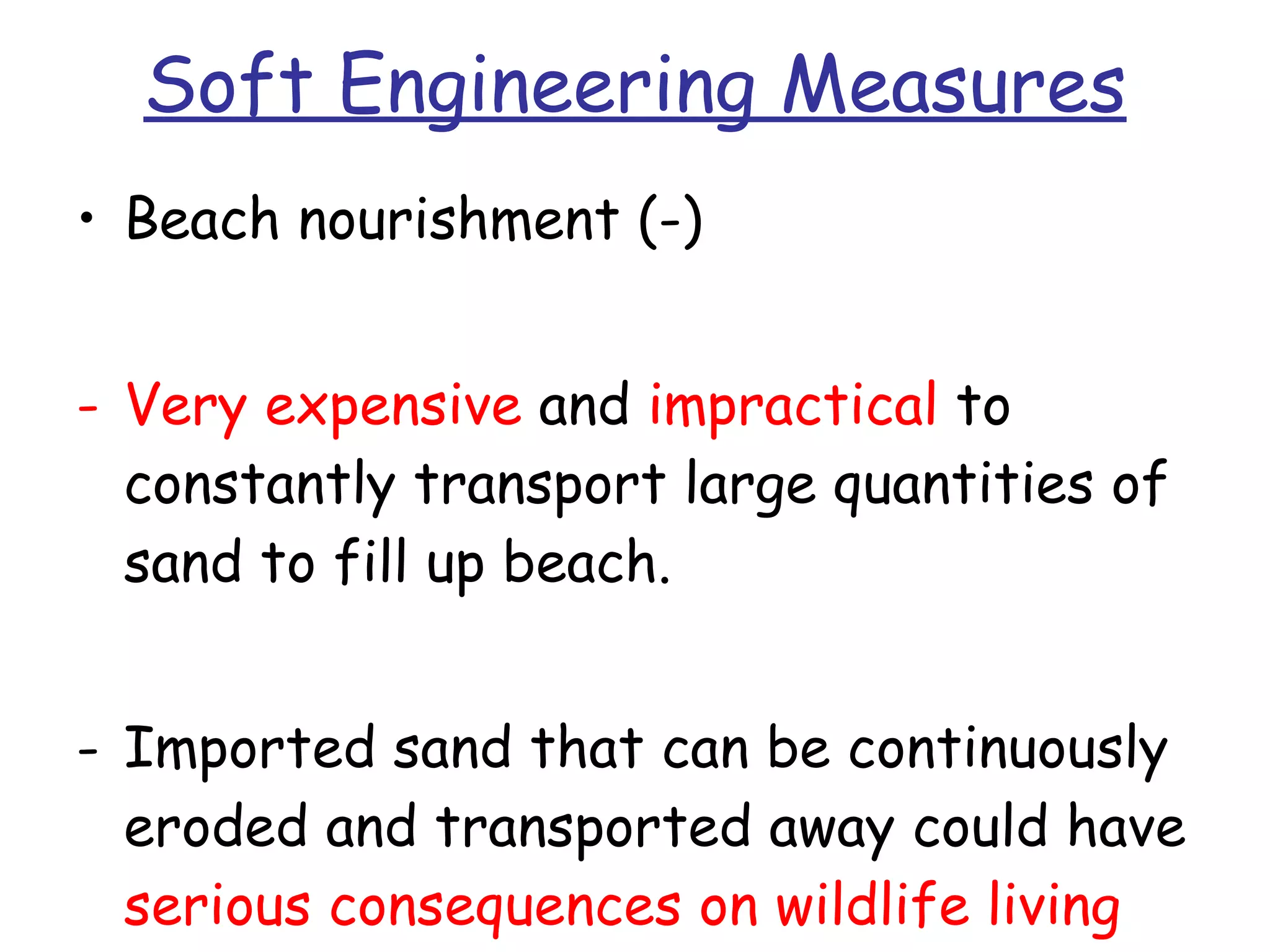 Soft Engineering Measures Beach nourishment (-) Very expensive  and  impractical  to constantly transport large quantities of sand to fill up beach.  Imported sand that can be continuously eroded and transported away could have  serious consequences on wildlife living within coastal environment . 