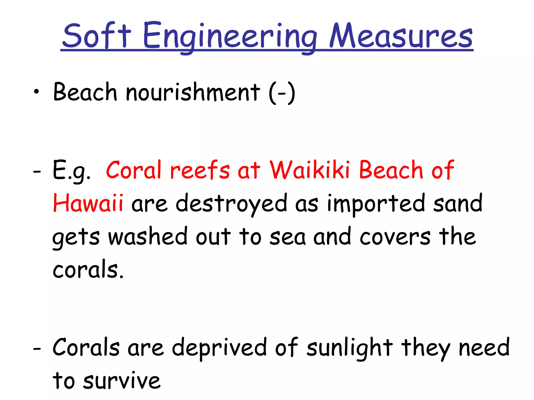 Soft Engineering Measures Beach nourishment (-) E.g.  Coral reefs at Waikiki Beach of Hawaii  are destroyed as imported sand gets washed out to sea and covers the corals. Corals are deprived of sunlight they need to survive  