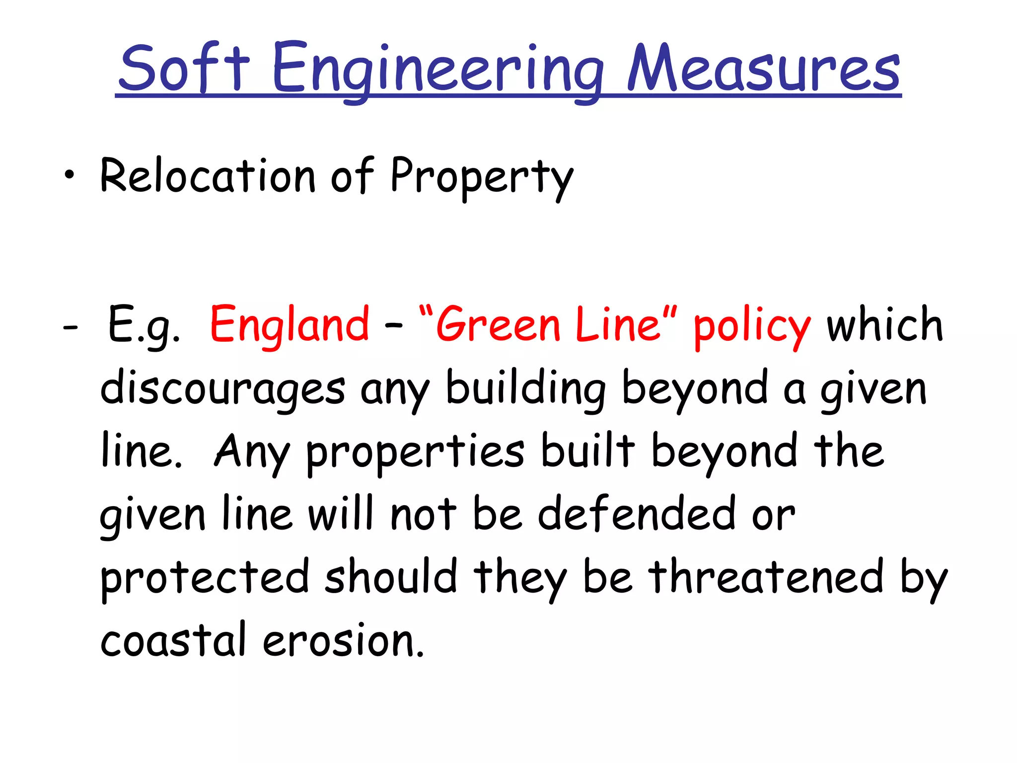 Soft Engineering Measures Relocation of Property -  E.g.  England  –  “Green Line” policy  which discourages any building beyond a given line.  Any properties built beyond the given line will not be defended or protected should they be threatened by coastal erosion. 