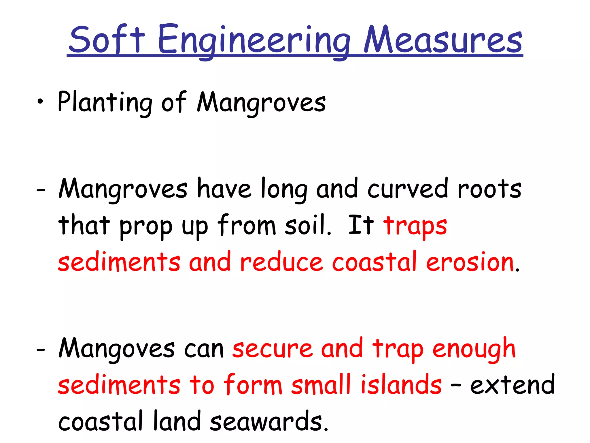 Soft Engineering Measures Planting of Mangroves Mangroves have long and curved roots that prop up from soil.  It  traps sediments and reduce coastal erosion .  Mangoves can  secure and trap enough sediments to form small islands  – extend coastal land seawards. 