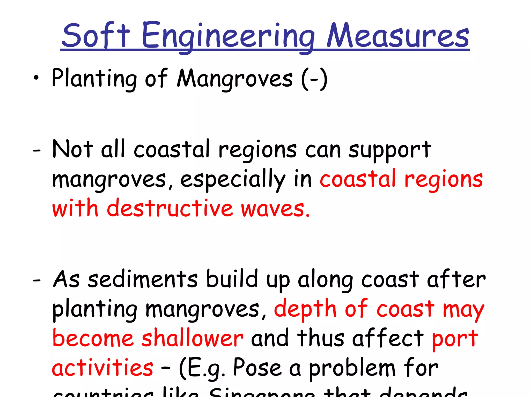 Soft Engineering Measures Planting of Mangroves (-) Not all coastal regions can support mangroves, especially in  coastal regions with destructive waves. As sediments build up along coast after planting mangroves,  depth of coast may become shallower  and thus affect  port activities  – (E.g. Pose a problem for countries like Singapore that depends heavily on maritime trade.) 