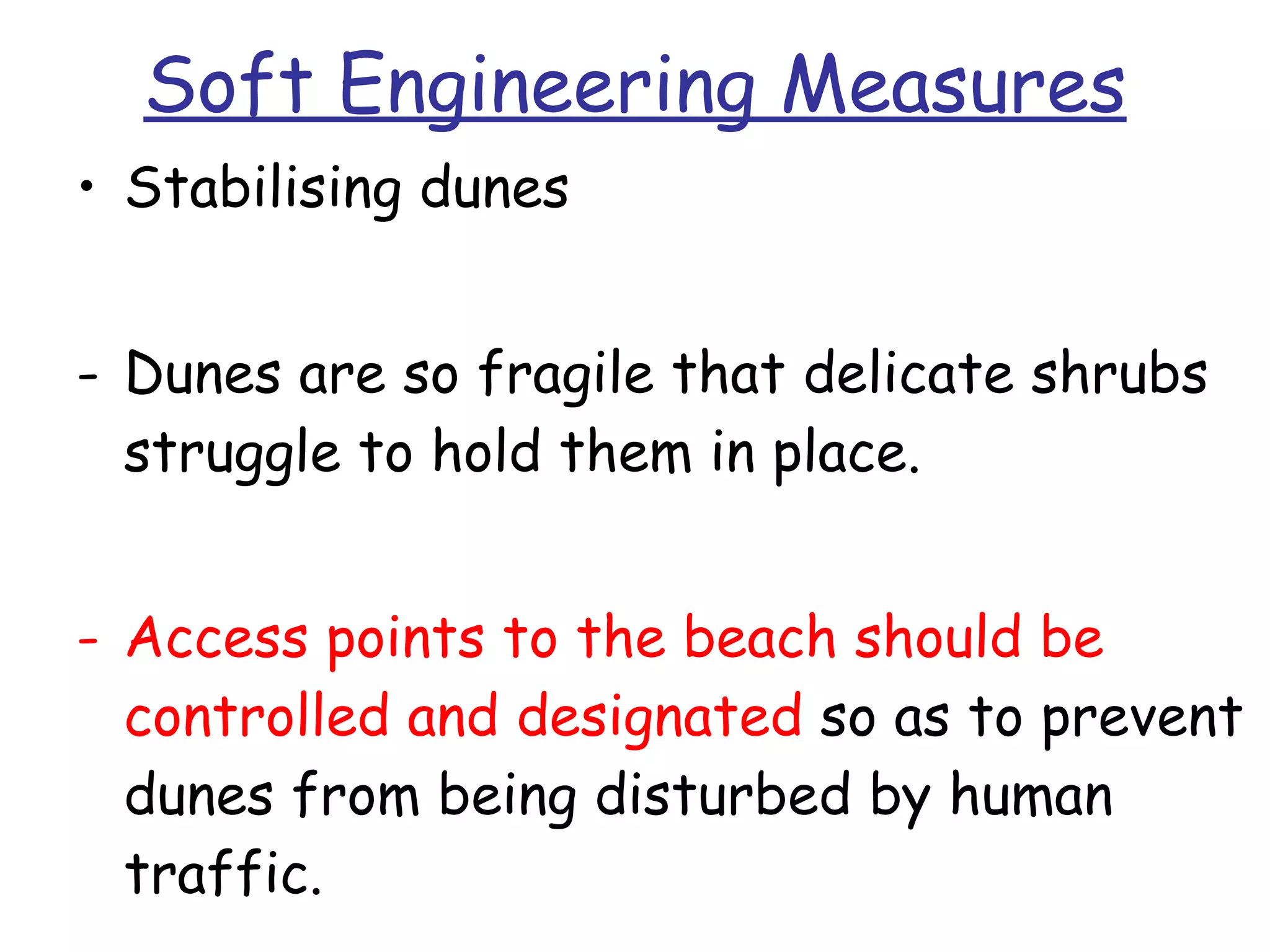Soft Engineering Measures Stabilising dunes Dunes are so fragile that delicate shrubs struggle to hold them in place. Access points to the beach should be controlled and designated  so as to prevent dunes from being disturbed by human traffic. 