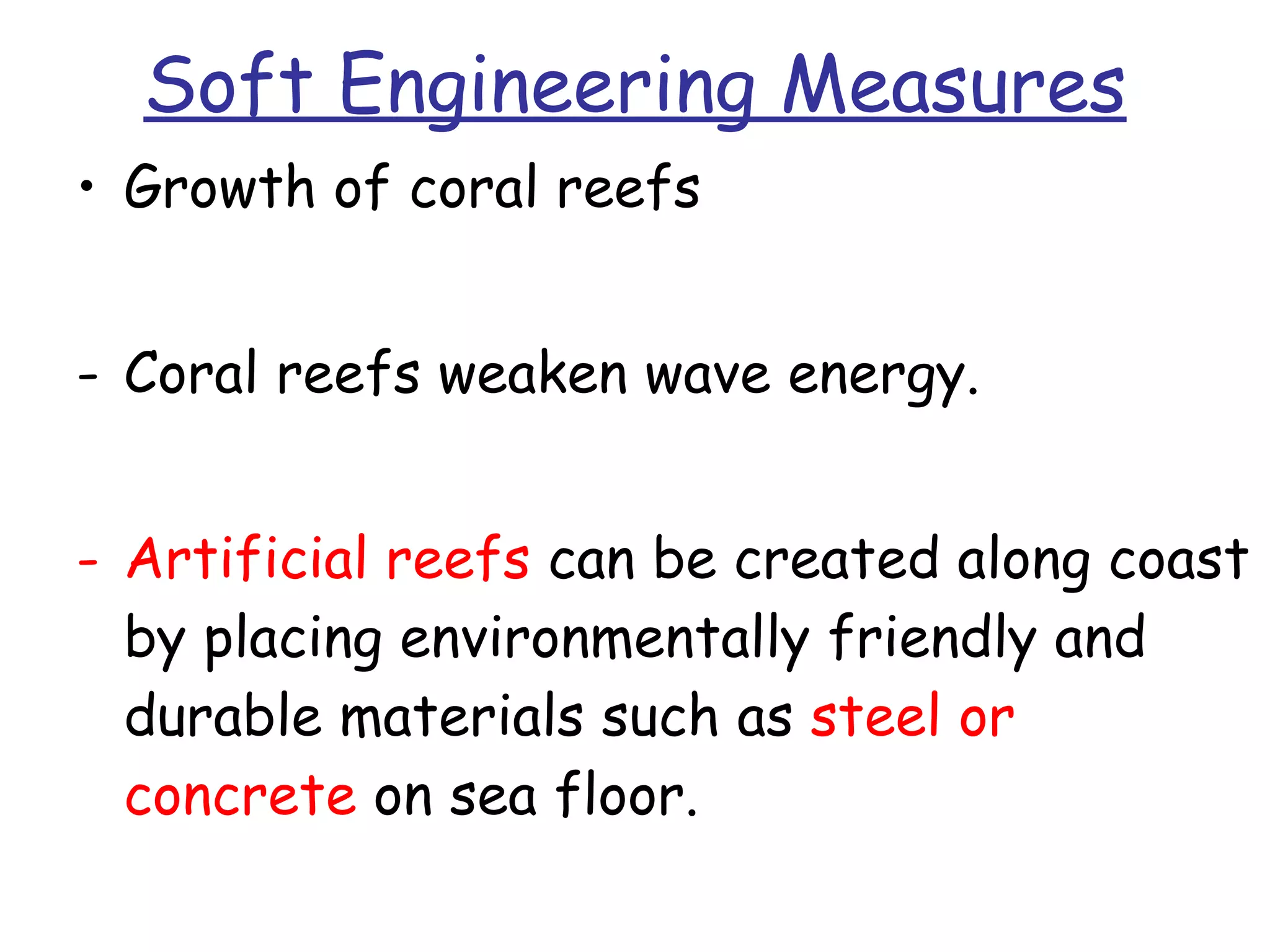 Soft Engineering Measures Growth of coral reefs Coral reefs weaken wave energy.  Artificial reefs  can be created along coast by placing environmentally friendly and durable materials such as  steel or concrete  on sea floor. 