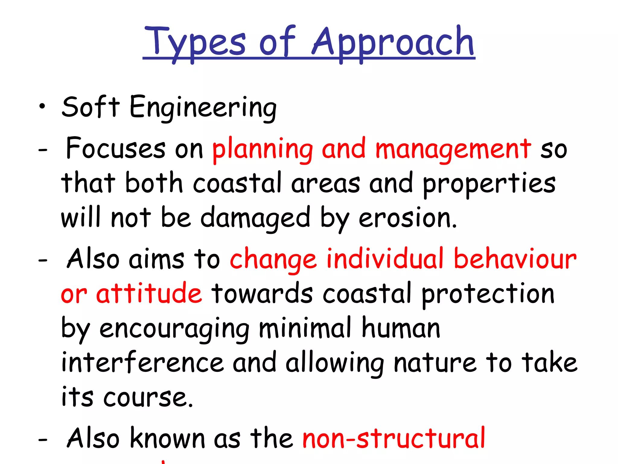 Types of Approach Soft Engineering -  Focuses on  planning and management  so that both coastal areas and properties will not be damaged by erosion.  -  Also aims to  change individual behaviour   or attitude  towards coastal protection by encouraging minimal human interference and allowing nature to take its course. -  Also known as the  non-structural approach. 