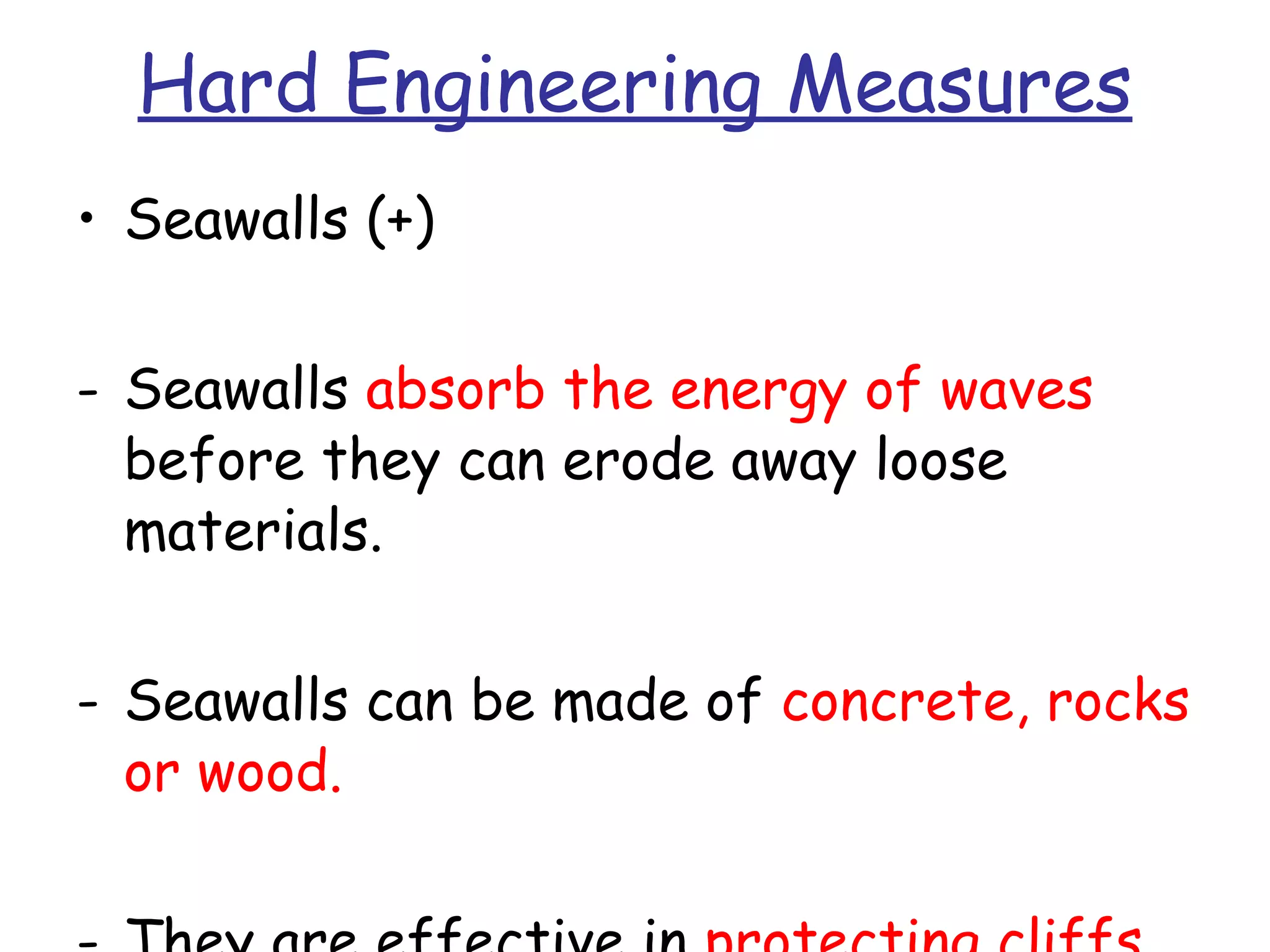 Hard Engineering Measures Seawalls (+) Seawalls  absorb the energy of waves  before they can erode away loose materials. Seawalls can be made of  concrete, rocks or wood. They are effective in  protecting cliffs from erosion. 