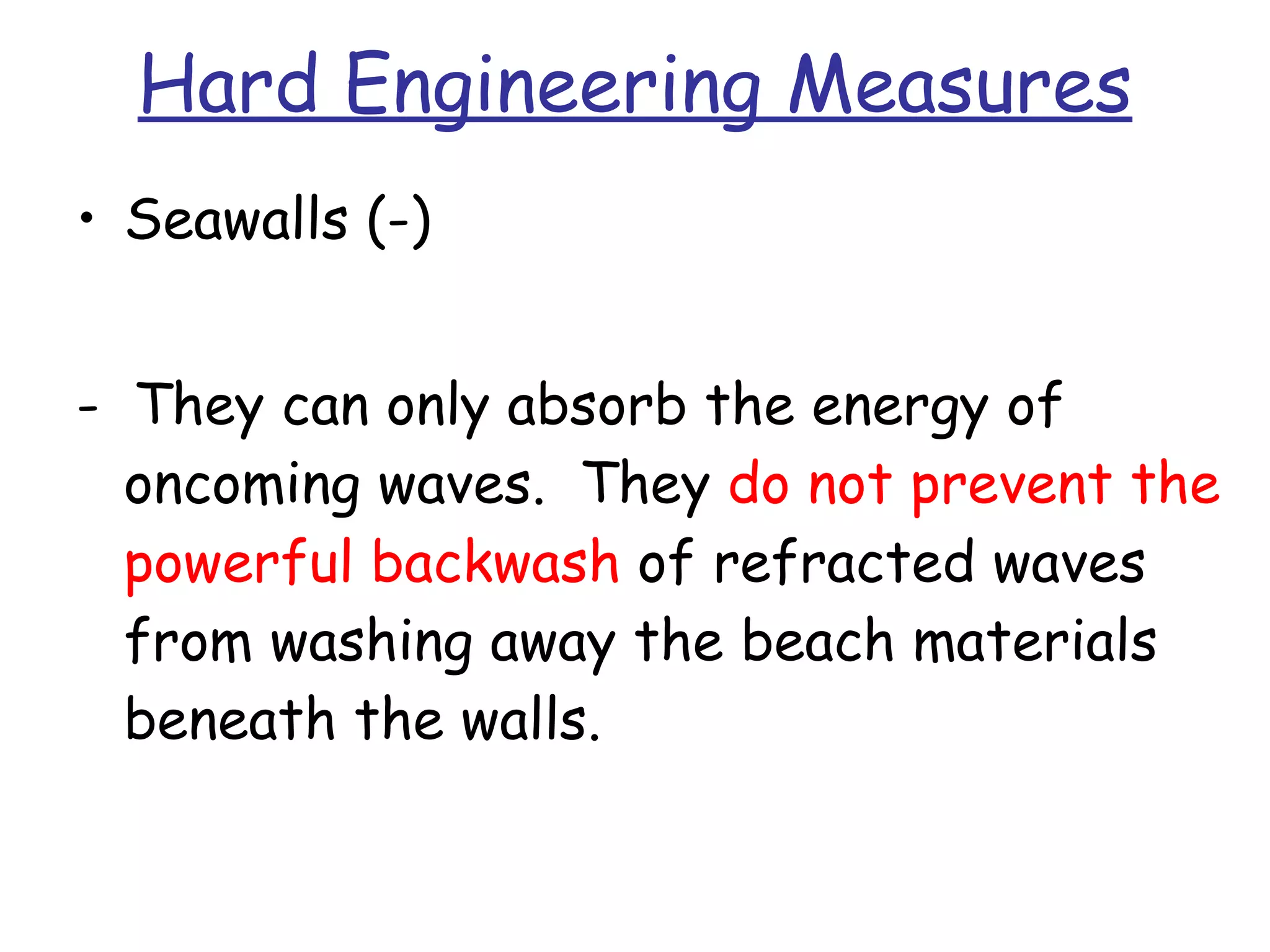 Hard Engineering Measures Seawalls (-) -  They can only absorb the energy of oncoming waves.  They  do not prevent the powerful backwash  of refracted waves from washing away the beach materials beneath the walls. 