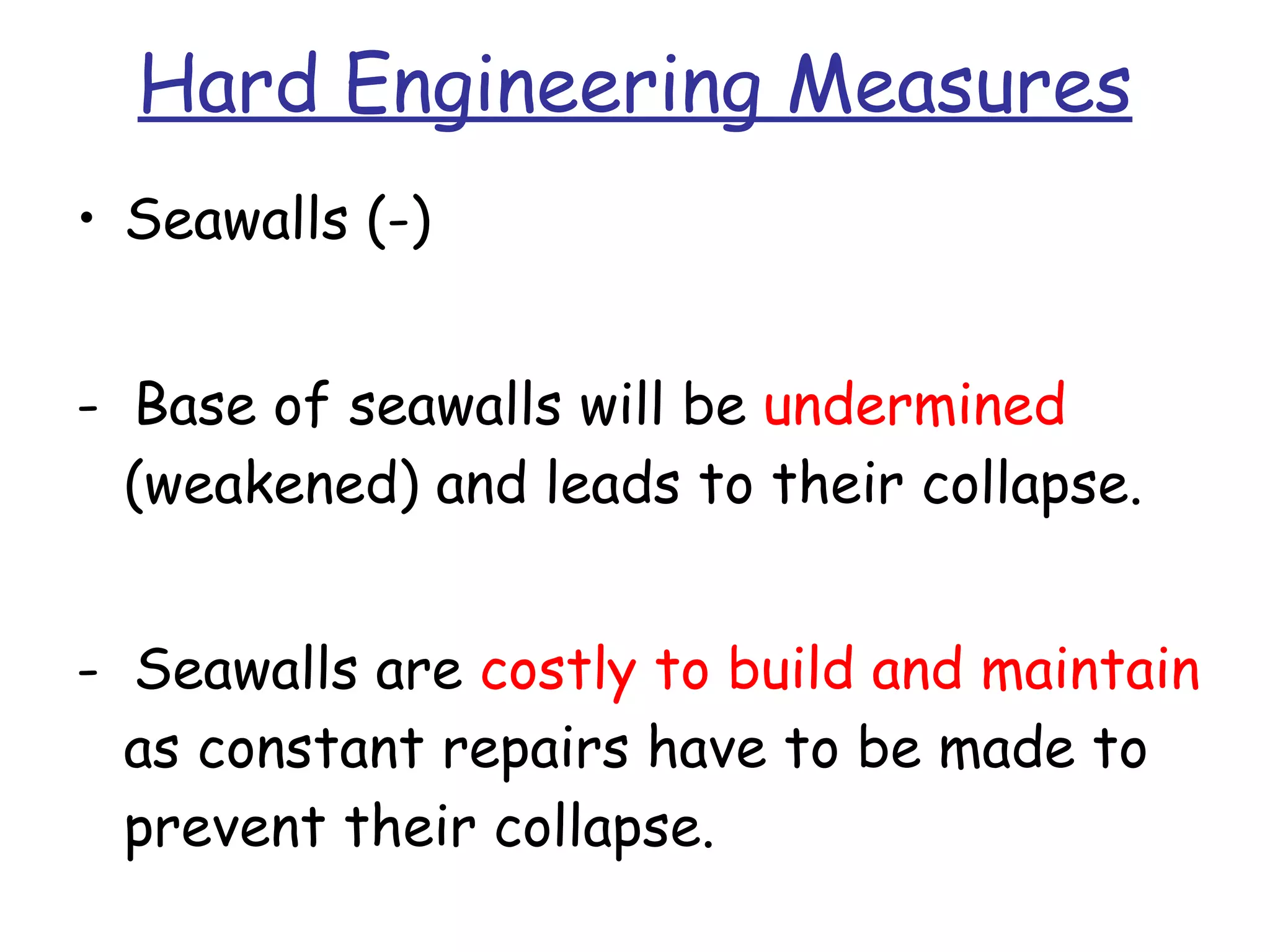 Hard Engineering Measures Seawalls (-) -  Base of seawalls will be  undermined  (weakened) and leads to their collapse. -  Seawalls are  costly to build and maintain  as constant repairs have to be made to prevent their collapse. 