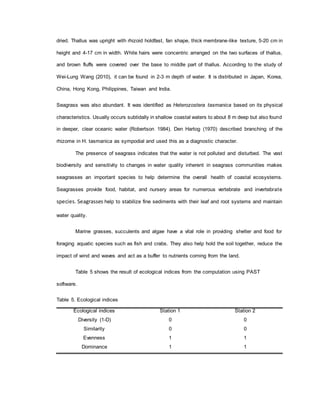 dried. Thallus was upright with rhizoid holdfast, fan shape, thick membrane-like texture, 5-20 cm in
height and 4-17 cm in width. White hairs were concentric arranged on the two surfaces of thallus,
and brown fluffs were covered over the base to middle part of thallus. According to the study of
Wei-Lung Wang (2010), it can be found in 2-3 m depth of water. It is distributed in Japan, Korea,
China, Hong Kong, Philippines, Taiwan and India.
Seagrass was also abundant. It was identified as Heterozostera tasmanica based on its physical
characteristics. Usually occurs subtidally in shallow coastal waters to about 8 m deep but also found
in deeper, clear oceanic water (Robertson 1984). Den Hartog (1970) described branching of the
rhizome in H. tasmanica as sympodial and used this as a diagnostic character.
The presence of seagrass indicates that the water is not polluted and disturbed. The vast
biodiversity and sensitivity to changes in water quality inherent in seagrass communities makes
seagrasses an important species to help determine the overall health of coastal ecosystems.
Seagrasses provide food, habitat, and nursery areas for numerous vertebrate and invertebrate
species. Seagrasses help to stabilize fine sediments with their leaf and root systems and maintain
water quality.
Marine grasses, succulents and algae have a vital role in providing shelter and food for
foraging aquatic species such as fish and crabs. They also help hold the soil together, reduce the
impact of wind and waves and act as a buffer to nutrients coming from the land.
Table 5 shows the result of ecological indices from the computation using PAST
software.
Table 5. Ecological indices
Ecological indices Station 1 Station 2
Diversity (1-D) 0 0
Similarity 0 0
Evenness 1 1
Dominance 1 1
 