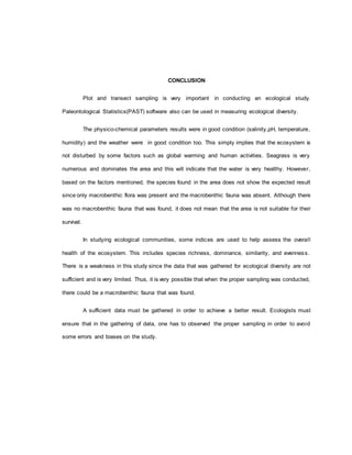 CONCLUSION
Plot and transect sampling is very important in conducting an ecological study.
Paleontological Statistics(PAST) software also can be used in measuring ecological diversity.
The physico-chemical parameters results were in good condition (salinity,pH, temperature,
humidity) and the weather were in good condition too. This simply implies that the ecosystem is
not disturbed by some factors such as global warming and human activities. Seagrass is very
numerous and dominates the area and this will indicate that the water is very healthy. However,
based on the factors mentioned, the species found in the area does not show the expected result
since only macrobenthic flora was present and the macrobenthic fauna was absent. Although there
was no macrobenthic fauna that was found, it does not mean that the area is not suitable for their
survival.
In studying ecological communities, some indices are used to help assess the overall
health of the ecosystem. This includes species richness, dominance, similarity, and evenness.
There is a weakness in this study since the data that was gathered for ecological diversity are not
sufficient and is very limited. Thus, it is very possible that when the proper sampling was conducted,
there could be a macrobenthic fauna that was found.
A sufficient data must be gathered in order to achieve a better result. Ecologists must
ensure that in the gathering of data, one has to observed the proper sampling in order to avoid
some errors and biases on the study.
 