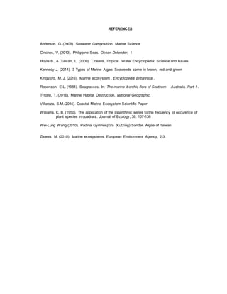 REFERENCES
Anderson, G. (2008). Seawater Composition. Marine Science
Cinches, V. (2013). Philippine Seas. Ocean Defender, 1
Hoyle B., & Duncan, L. (2009). Oceans, Tropical. Water Encyclopedia: Science and Issues
Kennedy J. (2014). 3 Types of Marine Algae: Seaweeds come in brown, red and green
Kingsford, M. J. (2016). Marine ecosystem . Encyclopedia Britannica .
Robertson, E.L. (1984). Seagrasses. In: The marine benthic flora of Southern Australia. Part 1.
Tyrone, T. (2016). Marine Habitat Destruction. National Geographic.
Villaroza, S.M.(2015). Coastal Marine Ecosystem Scientific Paper
Williams, C. B. (1950). The application of the logarithmic series to the frequency of occurence of
plant species in quadrats. Journal of Ecology, 38: 107-138
Wei-Lung Wang (2010). Padina Gymnospora (Kutzing) Sonder. Algae of Taiwan
Zisenis, M. (2010). Marine ecosystems. European Environment Agency, 2-3.
 