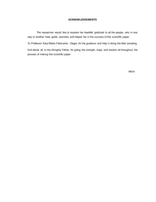 ACKNOWLEDGEMENTS
The researcher would like to express her heartfelt gratitude to all the people, who in one
way or another have guide, assisted, and helped her in the success of this scientific paper;
To Professor Karyl Marie Fabricante - Dagoc for the guidance and help in doing the field sampling.
And above all, to the Almighty Father, for giving His strength, hope, and wisdom all throughout the
process of making this scientific paper.
Mitch
 