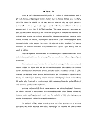 INTRODUCTION
Zisenis, M. (2010) defines marine ecosystems as a complex of habitats with wide range of
physical, chemical, and geological variations that are found in the sea. Habitats range from highly
productive near-shore regions to the deep sea floor inhabited only by highly specialized
organismsThe marine ecosystem is the largest ecosystem after the whole of Planet Earth because
water accounts for more than 70 % of Earth’s surface. The marine environment, our oceans and
seas, account for more than 97 % of that. The marine ecosystem, in addition to the temperate and
tropical oceans, includes the shorelines, with mud flats, rocky and sandy shores, tide pools, barrier
islands, estuaries, salt marshes, and mangrove forests making up the shoreline segment. It also
includes intertidal zones, lagoons, coral reefs, the deep sea, and the sea floor. They can be
contrasted with freshwater considered ecosystems because it supports a great diversity of life and
variety of habitats.
Coastal ecosystems are areas where land and water join to create an environment with a
distinct structure, diversity, and flow of energy. They are home to many different types of plants
and animals.
However, coastal ecosystems are also very sensitive to changes in the environment, and
there is concern that some areas are now struggling to maintain their diversity due to human
activity, the introduction of non-native species, and other factors. In addition, Cinches, V. (2013)
conclude that destructive fishing activities such as dynamite and cyanide fishing, muro-ami, bottom
trawling and overfishing are depleting our sea’s resources without giving it time to recover. Marine
life is also being threatened by climate change which causes coral bleaching and acidification.it
also encounters pollution and eutrophication.
According to Kingsford, M. (2016), marine organisms are not distributed evenly throughout
the oceans. Variations in characteristics of the marine environment create different habitats and
influence what types of organisms will inhabit them. The availability of light, water depth, proximity
to land, and topographic complexity all affect marine habitats.
The availability of light affects which organisms can inhabit a certain area of a marine
ecosystem. The greater the depth of the water, the less light can penetrate until below a certain
 