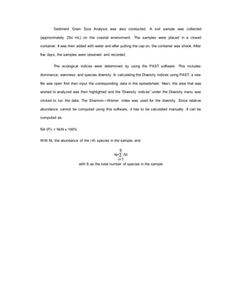 Sediment Grain Size Analysis was also conducted. A soil sample was collected
(approximately 25o mL) on the coastal environment. The samples were placed in a closed
container. It was then added with water and after putting the cap on, the container was shook. After
five days, the samples were observed and recorded.
The ecological indices were determined by using the PAST software. This includes
dominance, evenness and species diversity. In calculating the Diversity indices using PAST, a new
file was open first then input the corresponding data in the spreadsheet. Next, the area that was
wished to analyzed was then highlighted and the “Diversity indices” under the Diversity menu was
clicked to run the data. The Shannon—Weiner index was used for the diversity. Since relative
abundance cannot be computed using this software, it has to be calculated manually. It can be
computed as:
RA (Pi) = Ni/N x 100%
With Ni, the abundance of the i-th species in the sample, and
S
N=∑ Ni
i=1
with S as the total number of species in the sample
 