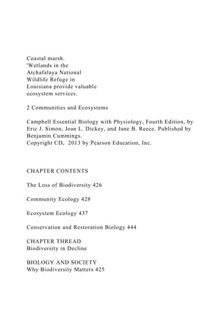 Coastal marsh.
'Wetlands in the
Atchafalaya National
Wildlife Refuge in
Louisiana provide valuable
ecosystem services.
2 Communities and Ecosystems
Campbell Essential Biology with Physiology, Fourth Edition, by
Eric J. Simon, Jean L. Dickey, and Jane B. Reece. Published by
Benjamin Cummings.
Copyright CD, 2013 by Pearson Education, Inc.
CHAPTER CONTENTS
The Loss of Biodiversity 426
Community Ecology 428
Ecosystem Ecology 437
Conservation and Restoration Biology 444
CHAPTER THREAD
Biodiversity in Decline
BIOLOGY AND SOCIETY
Why Biodiversity Matters 425
 