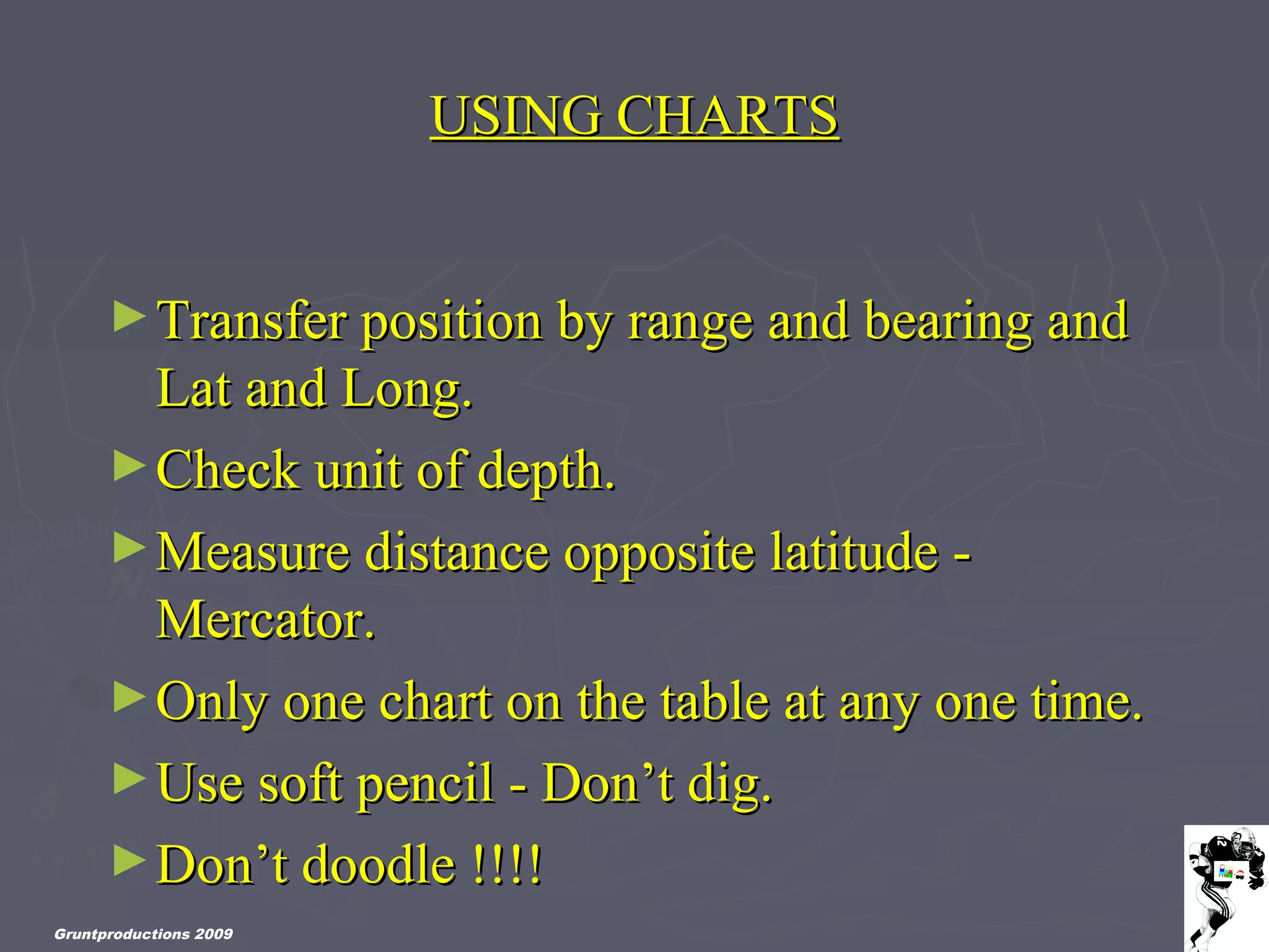 Gruntproductions 2009
USING CHARTSUSING CHARTS
►Transfer position by range and bearing andTransfer position by range and bearing and
Lat and Long.Lat and Long.
►Check unit of depth.Check unit of depth.
►Measure distance opposite latitude -Measure distance opposite latitude -
Mercator.Mercator.
►Only one chart on the table at any one time.Only one chart on the table at any one time.
►Use soft pencil - Don’t dig.Use soft pencil - Don’t dig.
►Don’t doodle !!!!Don’t doodle !!!!
 