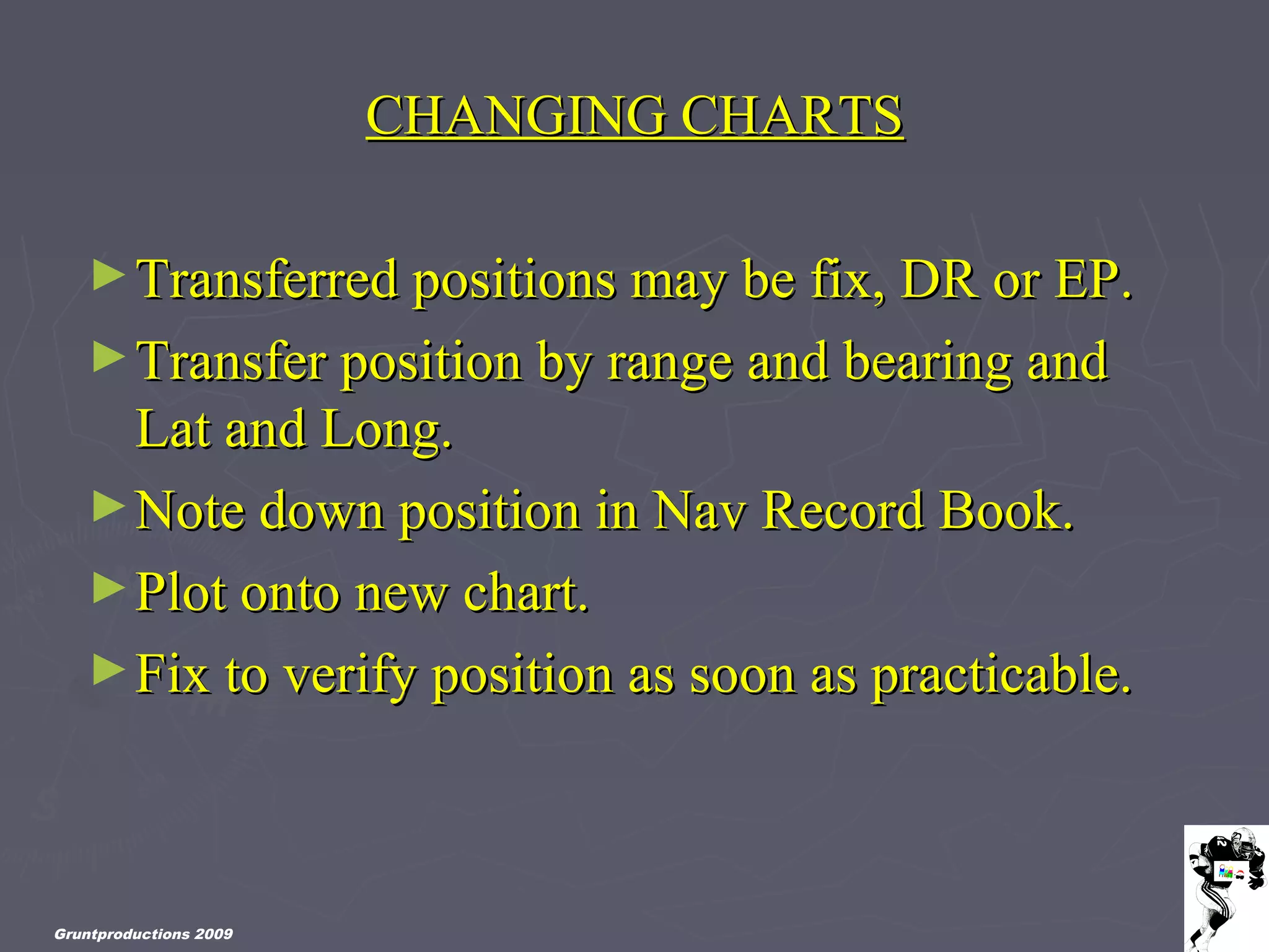 Gruntproductions 2009
CHANGING CHARTSCHANGING CHARTS
►Transferred positions may be fix, DR or EP.Transferred positions may be fix, DR or EP.
►Transfer position by range and bearing andTransfer position by range and bearing and
Lat and Long.Lat and Long.
►Note down position in Nav Record Book.Note down position in Nav Record Book.
►Plot onto new chart.Plot onto new chart.
►Fix to verify position as soon as practicable.Fix to verify position as soon as practicable.
 