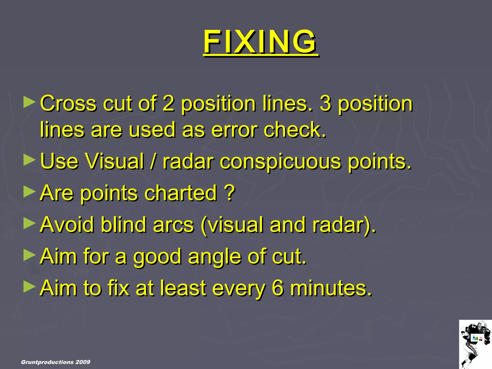 Gruntproductions 2009
FIXINGFIXING
►Cross cut of 2 position lines. 3 positionCross cut of 2 position lines. 3 position
lines are used as error check.lines are used as error check.
►Use Visual / radar conspicuous points.Use Visual / radar conspicuous points.
►Are points charted ?Are points charted ?
►Avoid blind arcs (visual and radar).Avoid blind arcs (visual and radar).
►Aim for a good angle of cut.Aim for a good angle of cut.
►Aim to fix at least every 6 minutes.Aim to fix at least every 6 minutes.
 