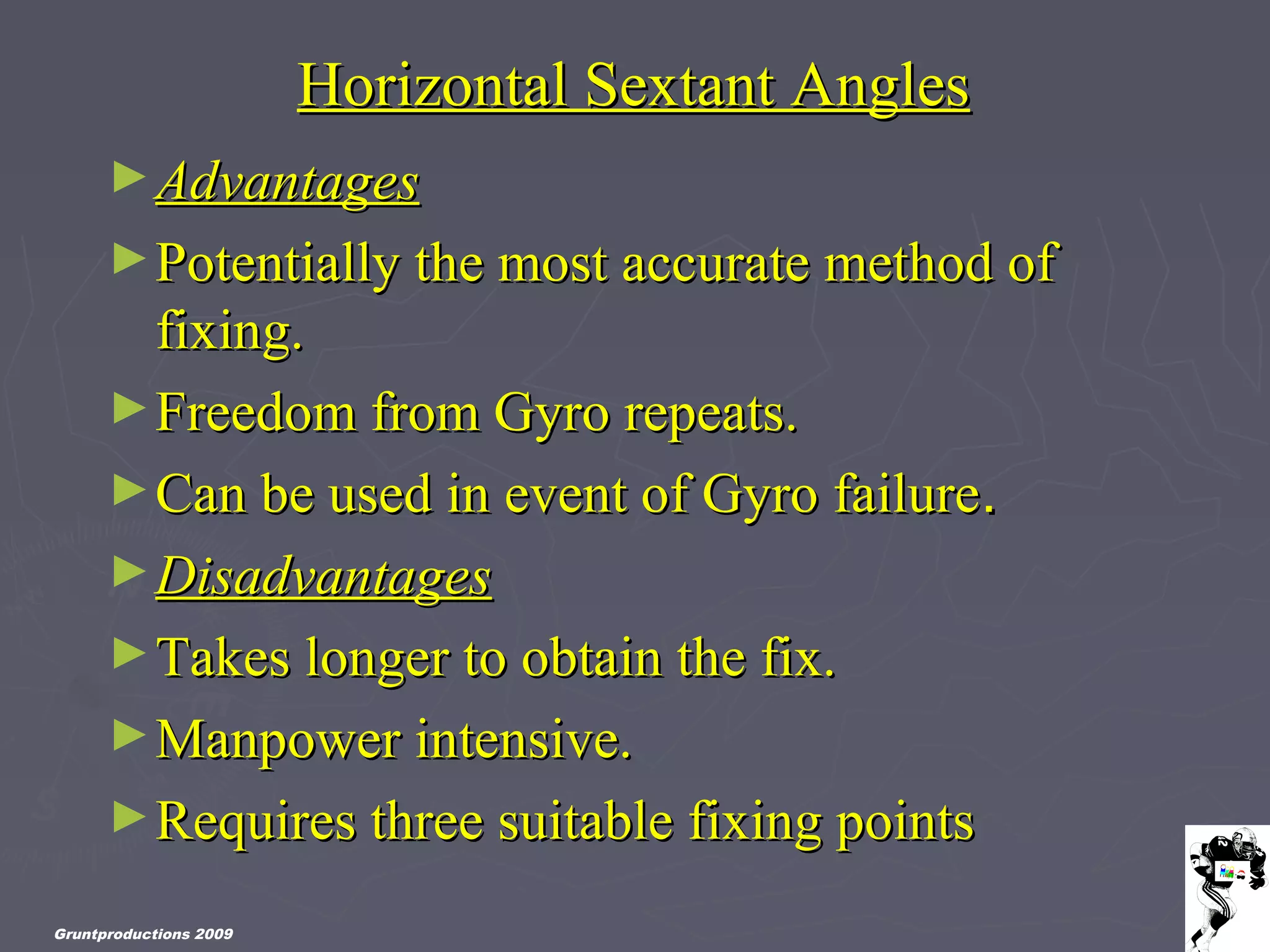 Gruntproductions 2009
Horizontal Sextant AnglesHorizontal Sextant Angles
►AdvantagesAdvantages
►Potentially the most accurate method ofPotentially the most accurate method of
fixing.fixing.
►Freedom from Gyro repeats.Freedom from Gyro repeats.
►Can be used in event of Gyro failureCan be used in event of Gyro failure..
►DisadvantagesDisadvantages
►Takes longer to obtain the fix.Takes longer to obtain the fix.
►Manpower intensive.Manpower intensive.
►Requires three suitable fixing pointsRequires three suitable fixing points
 