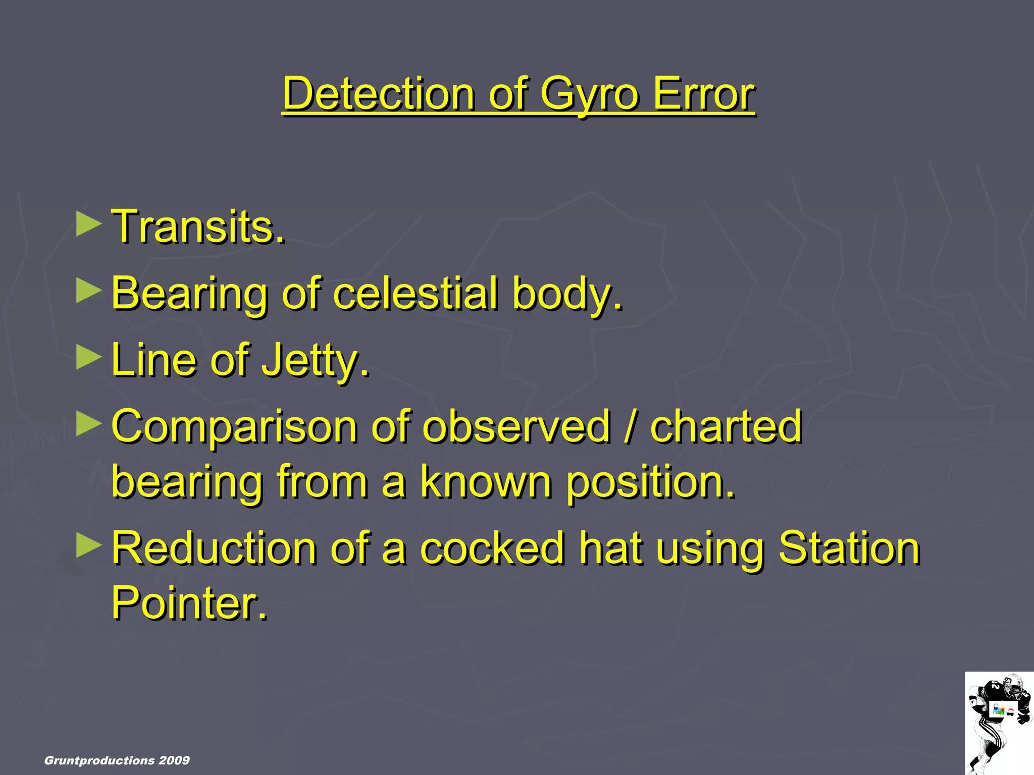 Gruntproductions 2009
Detection of Gyro ErrorDetection of Gyro Error
►Transits.Transits.
►Bearing of celestial body.Bearing of celestial body.
►Line of Jetty.Line of Jetty.
►Comparison of observed / chartedComparison of observed / charted
bearing from a known position.bearing from a known position.
►Reduction of a cocked hat using StationReduction of a cocked hat using Station
Pointer.Pointer.
 
