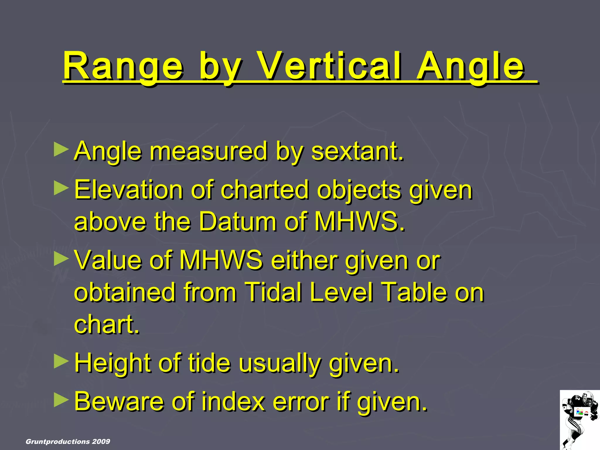 Gruntproductions 2009
Range by Vertical AngleRange by Vertical Angle
►Angle measured by sextant.Angle measured by sextant.
►Elevation of charted objects givenElevation of charted objects given
above the Datum of MHWS.above the Datum of MHWS.
►Value of MHWS either given orValue of MHWS either given or
obtained from Tidal Level Table onobtained from Tidal Level Table on
chart.chart.
►Height of tide usually given.Height of tide usually given.
►Beware of index error if given.Beware of index error if given.
 