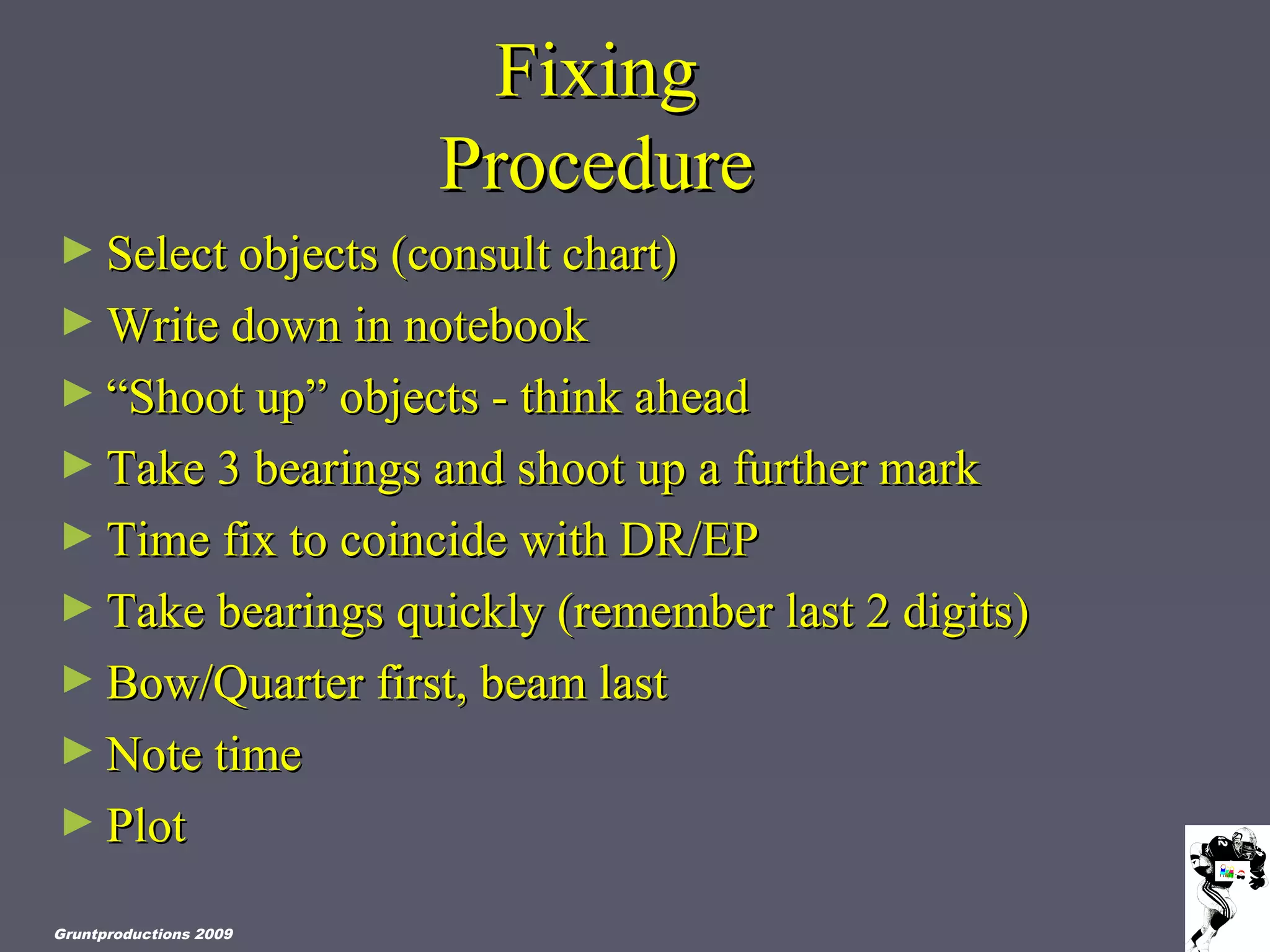 FixingFixing
ProcedureProcedure
► Select objects (consult chart)Select objects (consult chart)
► Write down in notebookWrite down in notebook
► ““Shoot up” objects - think aheadShoot up” objects - think ahead
► Take 3 bearings and shoot up a further markTake 3 bearings and shoot up a further mark
► Time fix to coincide with DR/EPTime fix to coincide with DR/EP
► Take bearings quickly (remember last 2 digits)Take bearings quickly (remember last 2 digits)
► Bow/Quarter first, beam lastBow/Quarter first, beam last
► Note timeNote time
► PlotPlot
Gruntproductions 2009
 