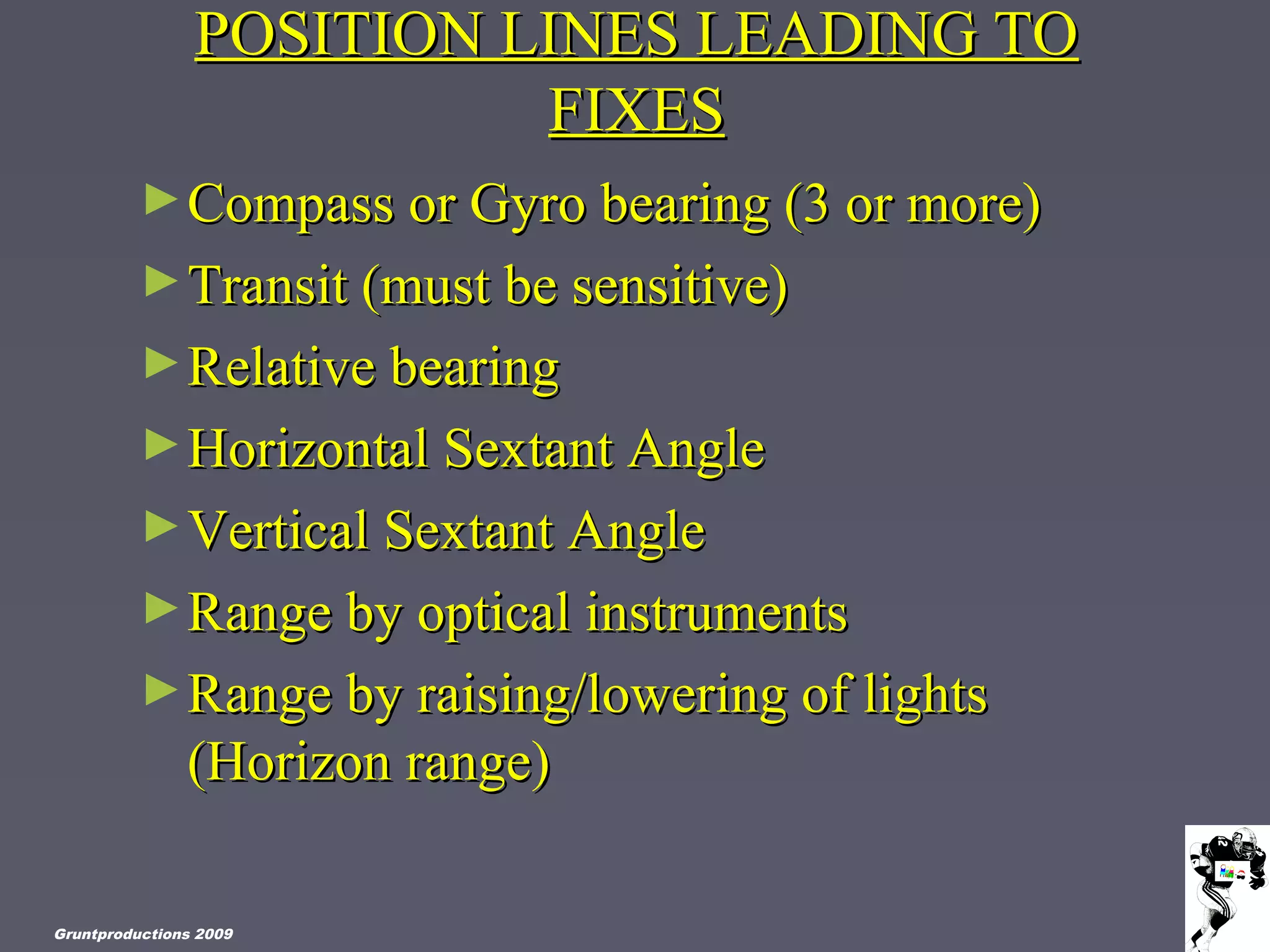 POSITION LINES LEADING TOPOSITION LINES LEADING TO
FIXESFIXES
►Compass or Gyro bearing (3 or more)Compass or Gyro bearing (3 or more)
►Transit (must be sensitive)Transit (must be sensitive)
►Relative bearingRelative bearing
►Horizontal Sextant AngleHorizontal Sextant Angle
►Vertical Sextant AngleVertical Sextant Angle
►Range by optical instrumentsRange by optical instruments
►Range by raising/lowering of lightsRange by raising/lowering of lights
(Horizon range)(Horizon range)
Gruntproductions 2009
 