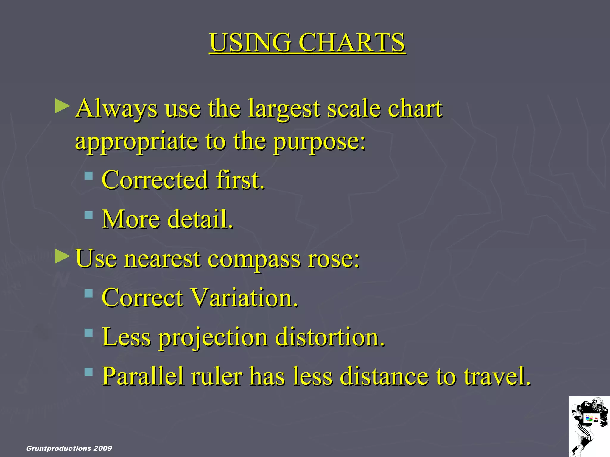Gruntproductions 2009
USING CHARTSUSING CHARTS
►Always use the largest scale chartAlways use the largest scale chart
appropriate to the purpose:appropriate to the purpose:
 Corrected first.Corrected first.
 More detail.More detail.
►Use nearest compass rose:Use nearest compass rose:
 Correct Variation.Correct Variation.
 Less projection distortion.Less projection distortion.
 Parallel ruler has less distance to travel.Parallel ruler has less distance to travel.
 