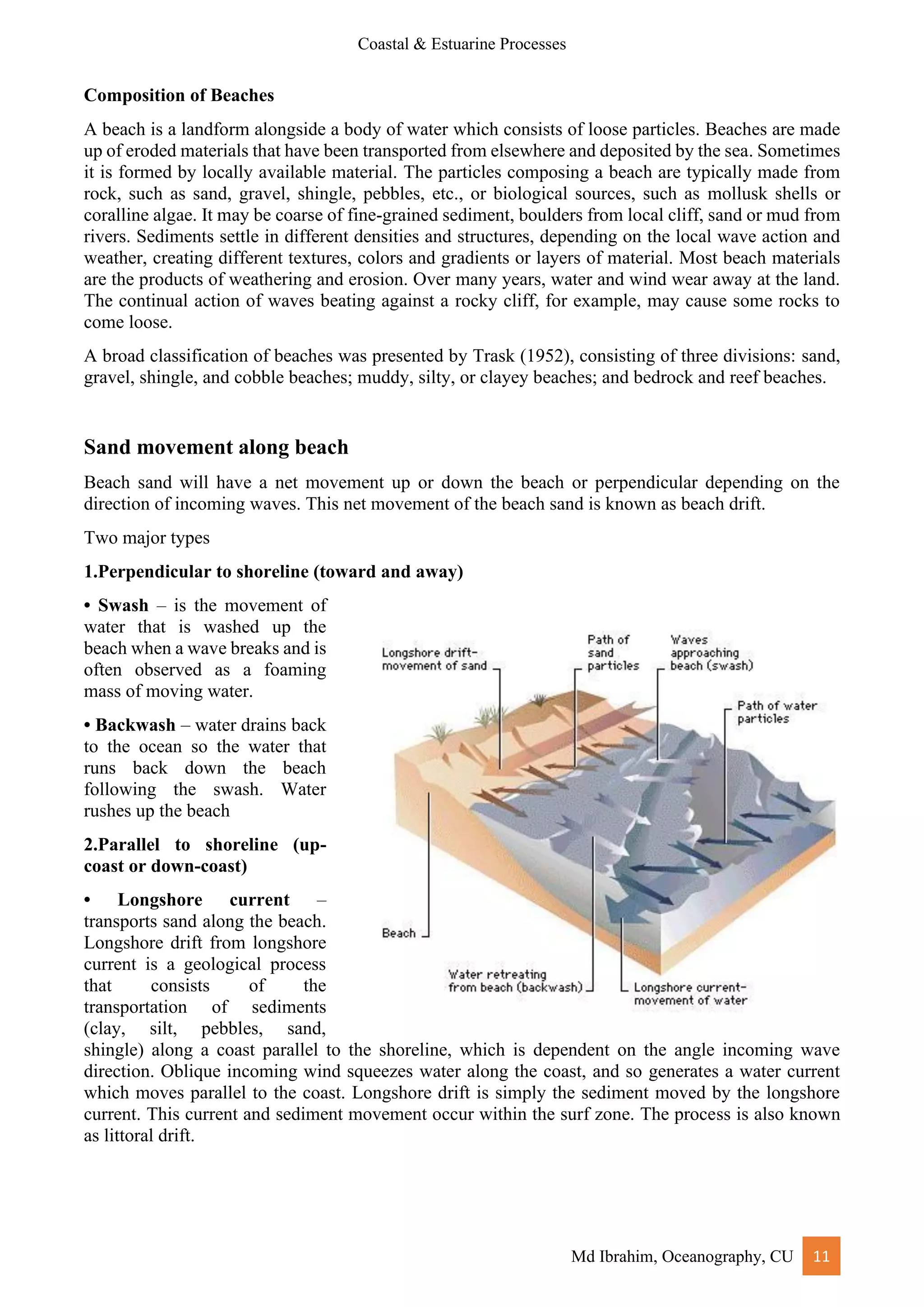 Coastal & Estuarine Processes
Md Ibrahim, Oceanography, CU 11
Composition of Beaches
A beach is a landform alongside a body of water which consists of loose particles. Beaches are made
up of eroded materials that have been transported from elsewhere and deposited by the sea. Sometimes
it is formed by locally available material. The particles composing a beach are typically made from
rock, such as sand, gravel, shingle, pebbles, etc., or biological sources, such as mollusk shells or
coralline algae. It may be coarse of fine-grained sediment, boulders from local cliff, sand or mud from
rivers. Sediments settle in different densities and structures, depending on the local wave action and
weather, creating different textures, colors and gradients or layers of material. Most beach materials
are the products of weathering and erosion. Over many years, water and wind wear away at the land.
The continual action of waves beating against a rocky cliff, for example, may cause some rocks to
come loose.
A broad classification of beaches was presented by Trask (1952), consisting of three divisions: sand,
gravel, shingle, and cobble beaches; muddy, silty, or clayey beaches; and bedrock and reef beaches.
Sand movement along beach
Beach sand will have a net movement up or down the beach or perpendicular depending on the
direction of incoming waves. This net movement of the beach sand is known as beach drift.
Two major types
1.Perpendicular to shoreline (toward and away)
• Swash – is the movement of
water that is washed up the
beach when a wave breaks and is
often observed as a foaming
mass of moving water.
• Backwash – water drains back
to the ocean so the water that
runs back down the beach
following the swash. Water
rushes up the beach
2.Parallel to shoreline (up-
coast or down-coast)
• Longshore current –
transports sand along the beach.
Longshore drift from longshore
current is a geological process
that consists of the
transportation of sediments
(clay, silt, pebbles, sand,
shingle) along a coast parallel to the shoreline, which is dependent on the angle incoming wave
direction. Oblique incoming wind squeezes water along the coast, and so generates a water current
which moves parallel to the coast. Longshore drift is simply the sediment moved by the longshore
current. This current and sediment movement occur within the surf zone. The process is also known
as littoral drift.
 