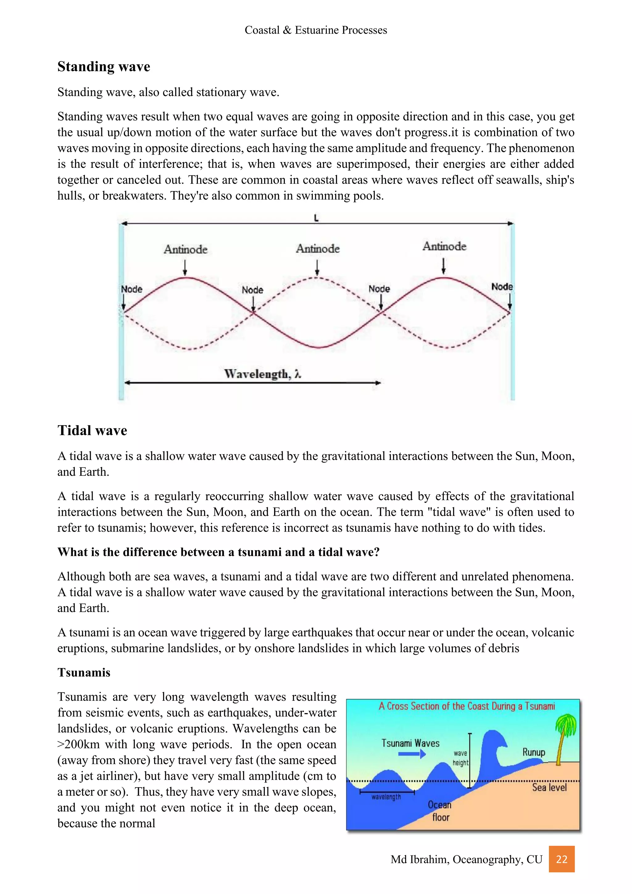 Coastal & Estuarine Processes
Md Ibrahim, Oceanography, CU 22
Standing wave
Standing wave, also called stationary wave.
Standing waves result when two equal waves are going in opposite direction and in this case, you get
the usual up/down motion of the water surface but the waves don't progress.it is combination of two
waves moving in opposite directions, each having the same amplitude and frequency. The phenomenon
is the result of interference; that is, when waves are superimposed, their energies are either added
together or canceled out. These are common in coastal areas where waves reflect off seawalls, ship's
hulls, or breakwaters. They're also common in swimming pools.
Tidal wave
A tidal wave is a shallow water wave caused by the gravitational interactions between the Sun, Moon,
and Earth.
A tidal wave is a regularly reoccurring shallow water wave caused by effects of the gravitational
interactions between the Sun, Moon, and Earth on the ocean. The term "tidal wave" is often used to
refer to tsunamis; however, this reference is incorrect as tsunamis have nothing to do with tides.
What is the difference between a tsunami and a tidal wave?
Although both are sea waves, a tsunami and a tidal wave are two different and unrelated phenomena.
A tidal wave is a shallow water wave caused by the gravitational interactions between the Sun, Moon,
and Earth.
A tsunami is an ocean wave triggered by large earthquakes that occur near or under the ocean, volcanic
eruptions, submarine landslides, or by onshore landslides in which large volumes of debris
Tsunamis
Tsunamis are very long wavelength waves resulting
from seismic events, such as earthquakes, under-water
landslides, or volcanic eruptions. Wavelengths can be
>200km with long wave periods. In the open ocean
(away from shore) they travel very fast (the same speed
as a jet airliner), but have very small amplitude (cm to
a meter or so). Thus, they have very small wave slopes,
and you might not even notice it in the deep ocean,
because the normal
 